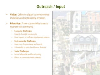 Outreach / Input
Vision: Define in relation to environmental
challenges and sustainability principles

Education: Frame sustainability issues to
resonate with community
 •   Economic Challenges
 –   Impacts of volatile energy costs
 –   Fiscal impacts of inefficient development patterns
 •   Environmental Challenges
 –   Impacts on climate change and security
 –   Vulnerability to natural and human disasters
 •   Social Challenges
 –   Lack of affordable workforce housing
 –   Effects on community health (obesity)
 