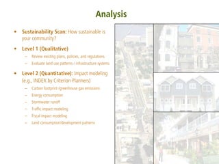 Analysis
• Sustainability Scan: How sustainable is
  your community?
• Level 1 (Qualitative)
    –   Review existing plans, policies, and regulations
    –   Evaluate land use patterns / infrastructure systems

• Level 2 (Quantitative): Impact modeling
  (e.g., INDEX by Criterion Planners)
    –   Carbon footprint /greenhouse gas emissions
    –   Energy consumption
    –   Stormwater runoff
    –   Traffic impact modeling
    –   Fiscal impact modeling
    –   Land consumption/development patterns
 