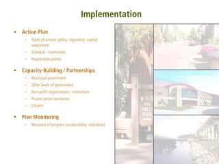 Implementation
•   Action Plan
     –   Types of actions (policy, regulatory, capital
         investment)
     –   Schedule / timeframes
     –   Responsible parties

•   Capacity-Building / Partnerships
     –   Municipal government
     –   Other levels of government
     –   Non-profit organizations / institutions
     –   Private sector businesses
     –   Citizens

•   Plan Monitoring
     –   Measures of progress (sustainability indicators)
 