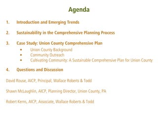 Agenda
1.    Introduction and Emerging Trends

2.    Sustainability in the Comprehensive Planning Process

3.    Case Study: Union County Comprehensive Plan
       •     Union County Background
       •     Community Outreach
       •     Cultivating Community: A Sustainable Comprehensive Plan for Union County

4.    Questions and Discussion

David Rouse, AICP, Principal, Wallace Roberts & Todd

Shawn McLaughlin, AICP, Planning Director, Union County, PA

Robert Kerns, AICP, Associate, Wallace Roberts & Todd
 
