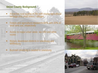Union County Background

• Attractive rural quality of life with strong agricultural
  heritage and small towns / villages

• Forests and agriculture represents 60% and 30% of
  total land use, respectively

• Access to major urban areas via I-80 and other
  routes

• Historic downtown districts in Lewisburg and
  Mifflinburg

• Bucknell University is located in Lewisburg
 