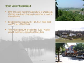 Union County Background

• 80% of County zoned for Agricultural or Woodlands
  / limited low-density housing is permitted in most of
  these districts

• Residential housing growth: 14% from 1990-2000
  and 8% from 2000-2006

• 40% housing growth projected by 2030 / highest
  growth expected in agricultural townships
 