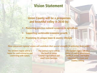 Vision Statement

                        Union County will be a prosperous
                         and beautiful valley in 2030 by:

                 •    Protecting precious natural resources & agriculture

                 •    Supporting sustainable economic growth

                 •    Promoting its unique town & country lifestyle


Three concurrent regional visions will contribute their special strengths to achieving these goals:

The western region will be a         The central region will be       The eastern region will be a
home for rural enterprise and           the heart of Union           center of county government,
  connecting with nature.            County’s agricultural and        medical service, and higher
                                       small town heritage.             education in a town and
                                                                            country setting.
 