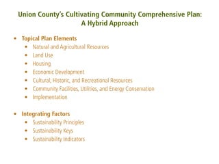 Union County’s Cultivating Community Comprehensive Plan:
                     A Hybrid Approach

• Topical Plan Elements
   • Natural and Agricultural Resources
   • Land Use
   • Housing
   • Economic Development
   • Cultural, Historic, and Recreational Resources
   • Community Facilities, Utilities, and Energy Conservation
   • Implementation

• Integrating Factors
   • Sustainability Principles
   • Sustainability Keys
   • Sustainability Indicators
 