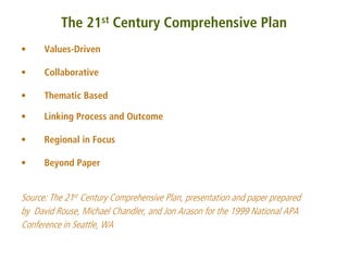 The 21st Century Comprehensive Plan
•     Values-Driven

•     Collaborative

•     Thematic Based

•     Linking Process and Outcome

•     Regional in Focus

•     Beyond Paper


Source: The 21st Century Comprehensive Plan, presentation and paper prepared
by David Rouse, Michael Chandler, and Jon Arason for the 1999 National APA
Conference in Seattle, WA
 