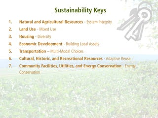 Sustainability Keys
1.   Natural and Agricultural Resources - System Integrity
2.   Land Use - Mixed Use
3.   Housing - Diversity
4.   Economic Development - Building Local Assets
5.   Transportation – Multi-Modal Choices
6.   Cultural, Historic, and Recreational Resources - Adaptive Reuse
7.   Community Facilities, Utilities, and Energy Conservation - Energy
     Conservation
 