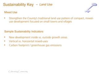 Sustainability Key          – Land Use

Mixed Use

•   Strengthen the County’s traditional land use pattern of compact, mixed-
    use development focused on small towns and villages


Sample Sustainability Indicators

•   New development inside vs. outside growth areas
•   Vertical vs. horizontal mixed-uses
•   Carbon footprint / greenhouse gas emissions




    Cultivating Community
 
