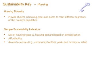 Sustainability Key           – Housing

Housing Diversity

•   Provide choices in housing types and prices to meet different segments
    of the County’s population


Sample Sustainability Indicators

•   Mix of housing types vs. housing demand based on demographics
•   Affordability
•   Access to services (e.g., community facilities, parks and recreation, retail)
 