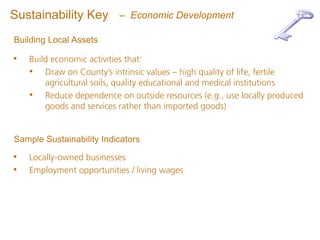 Sustainability Key        – Economic Development

Building Local Assets

•   Build economic activities that:
    • Draw on County’s intrinsic values – high quality of life, fertile
        agricultural soils, quality educational and medical institutions
    • Reduce dependence on outside resources (e.g., use locally produced
        goods and services rather than imported goods)


Sample Sustainability Indicators

•   Locally-owned businesses
•   Employment opportunities / living wages
 