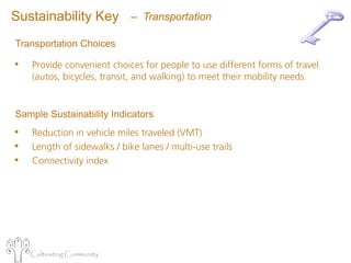 Sustainability Key           – Transportation

Transportation Choices

•   Provide convenient choices for people to use different forms of travel
    (autos, bicycles, transit, and walking) to meet their mobility needs.


Sample Sustainability Indicators
•   Reduction in vehicle miles traveled (VMT)
•   Length of sidewalks / bike lanes / multi-use trails
•   Connectivity index




    Cultivating Community
 