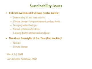 Sustainability Issues
• Critical Environmental Stresses (Lester Brown)1
       – Deteriorating oil and food security
       – Climate change: rising temperatures and sea levels
       – Emerging water shortages
       – Natural systems under stress
       – Growing divides between rich and poor

• Two Great Oversights of Our Time (Rob Hopkins)2
       – Peak oil
       – Climate change

1 Plan   B 3.0, 2008
2   The Transition Handbook, 2008
 