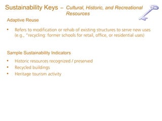 Sustainability Keys         – Cultural, Historic, and Recreational
                              Resources
Adaptive Reuse

•   Refers to modification or rehab of existing structures to serve new uses
    (e.g., “recycling: former schools for retail, office, or residential uses)


Sample Sustainability Indicators
•   Historic resources recognized / preserved
•   Recycled buildings
•   Heritage tourism activity
 