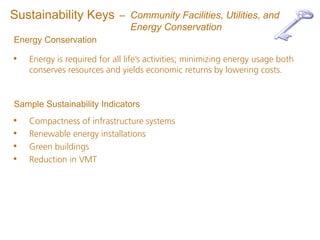 Sustainability Keys          – Community Facilities, Utilities, and
                               Energy Conservation
Energy Conservation

•   Energy is required for all life’s activities; minimizing energy usage both
    conserves resources and yields economic returns by lowering costs.


Sample Sustainability Indicators
•   Compactness of infrastructure systems
•   Renewable energy installations
•   Green buildings
•   Reduction in VMT
 