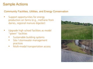 Sample Actions
Community Facilities, Utilities, and Energy Conservation

•   Support opportunities for energy
    production on farms (e.g., methane from
    dairies, regional manure digester)

•   Upgrade high school facilities as model
    “green” facilities
    • Sustainable building systems
    • Site / stormwater management
        practices
    • Multi-modal transportation access
 