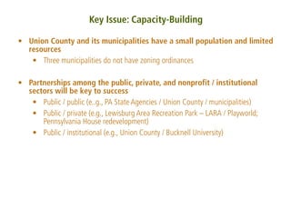 Key Issue: Capacity-Building

• Union County and its municipalities have a small population and limited
  resources
   • Three municipalities do not have zoning ordinances

• Partnerships among the public, private, and nonprofit / institutional
  sectors will be key to success
   • Public / public (e..g., PA State Agencies / Union County / municipalities)
   • Public / private (e.g., Lewisburg Area Recreation Park – LARA / Playworld;
      Pennsylvania House redevelopment)
   • Public / institutional (e.g., Union County / Bucknell University)
 