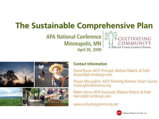 The Sustainable Comprehensive Plan
       APA National Conference
              Minneapolis, MN
                    April 26, 2009


                  Contact Information
                  David Rouse, AICP, Principal, Wallace Roberts & Todd
                  drouse@ph.wrtdesign.com
                  Shawn McLaughlin, AICP, Planning Director, Union County
                  smclaughlin@unionco.org
                  Robert Kerns, AICP, Associate, Wallace Roberts & Todd
                  rkerns@ph.wrtdesign.com

                  www.cultivatingcommunity.net

                                               WRT Wallace Roberts & Todd, LLC
 