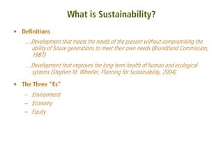 What is Sustainability?
• Definitions
   …Development that meets the needs of the present without compromising the
    ability of future generations to meet their own needs (Brundtland Commission,
    1987)
   …Development that improves the long-term health of human and ecological
    systems (Stephen M. Wheeler, Planning for Sustainability, 2004)
• The Three “Es”
   – Environment
   – Economy
   – Equity
 