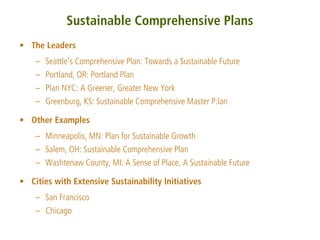 Sustainable Comprehensive Plans
• The Leaders
    – Seattle’s Comprehensive Plan: Towards a Sustainable Future
    – Portland, OR: Portland Plan
    – Plan NYC: A Greener, Greater New York
    – Greenburg, KS: Sustainable Comprehensive Master P:lan

• Other Examples
    – Minneapolis, MN: Plan for Sustainable Growth
    – Salem, OH: Sustainable Comprehensive Plan
    – Washtenaw County, MI: A Sense of Place, A Sustainable Future

• Cities with Extensive Sustainability Initiatives
    – San Francisco
    – Chicago
 