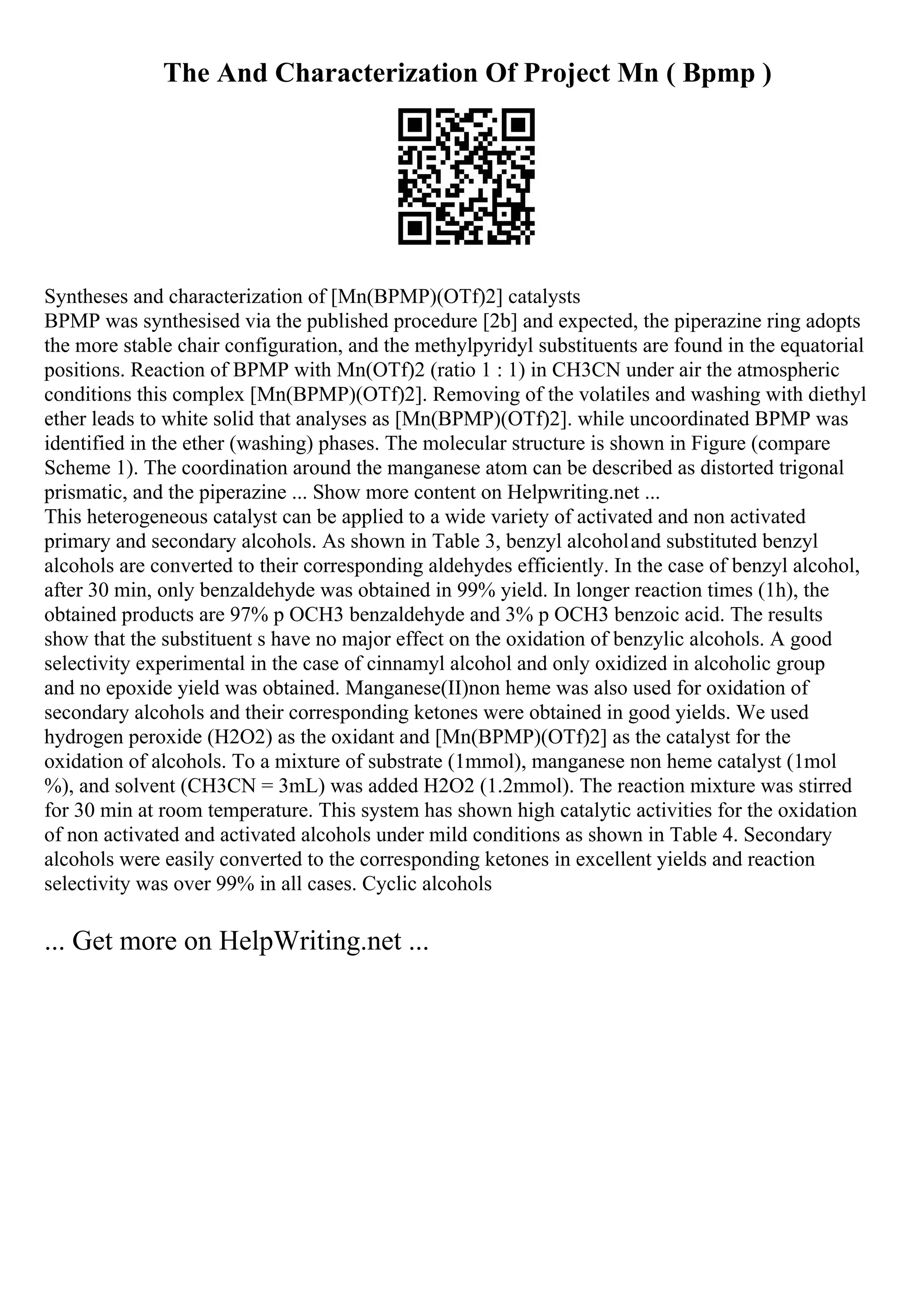 The And Characterization Of Project Mn ( Bpmp )
Syntheses and characterization of [Mn(BPMP)(OTf)2] catalysts
BPMP was synthesised via the published procedure [2b] and expected, the piperazine ring adopts
the more stable chair configuration, and the methylpyridyl substituents are found in the equatorial
positions. Reaction of BPMP with Mn(OTf)2 (ratio 1 : 1) in CH3CN under air the atmospheric
conditions this complex [Mn(BPMP)(OTf)2]. Removing of the volatiles and washing with diethyl
ether leads to white solid that analyses as [Mn(BPMP)(OTf)2]. while uncoordinated BPMP was
identified in the ether (washing) phases. The molecular structure is shown in Figure (compare
Scheme 1). The coordination around the manganese atom can be described as distorted trigonal
prismatic, and the piperazine ... Show more content on Helpwriting.net ...
This heterogeneous catalyst can be applied to a wide variety of activated and non activated
primary and secondary alcohols. As shown in Table 3, benzyl alcoholand substituted benzyl
alcohols are converted to their corresponding aldehydes efficiently. In the case of benzyl alcohol,
after 30 min, only benzaldehyde was obtained in 99% yield. In longer reaction times (1h), the
obtained products are 97% p OCH3 benzaldehyde and 3% p OCH3 benzoic acid. The results
show that the substituent s have no major effect on the oxidation of benzylic alcohols. A good
selectivity experimental in the case of cinnamyl alcohol and only oxidized in alcoholic group
and no epoxide yield was obtained. Manganese(II)non heme was also used for oxidation of
secondary alcohols and their corresponding ketones were obtained in good yields. We used
hydrogen peroxide (H2O2) as the oxidant and [Mn(BPMP)(OTf)2] as the catalyst for the
oxidation of alcohols. To a mixture of substrate (1mmol), manganese non heme catalyst (1mol
%), and solvent (CH3CN = 3mL) was added H2O2 (1.2mmol). The reaction mixture was stirred
for 30 min at room temperature. This system has shown high catalytic activities for the oxidation
of non activated and activated alcohols under mild conditions as shown in Table 4. Secondary
alcohols were easily converted to the corresponding ketones in excellent yields and reaction
selectivity was over 99% in all cases. Cyclic alcohols
... Get more on HelpWriting.net ...
 
