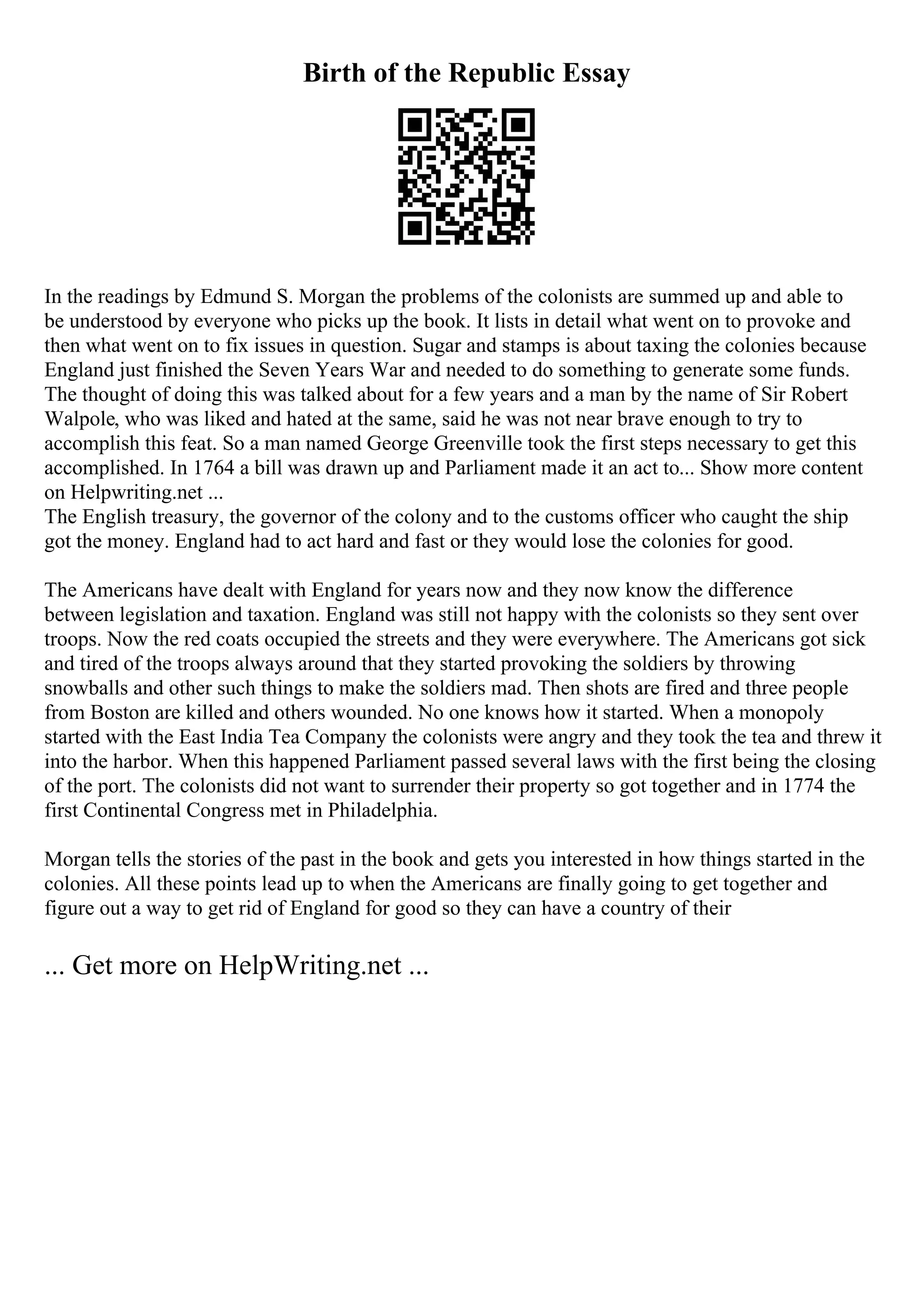 Birth of the Republic Essay
In the readings by Edmund S. Morgan the problems of the colonists are summed up and able to
be understood by everyone who picks up the book. It lists in detail what went on to provoke and
then what went on to fix issues in question. Sugar and stamps is about taxing the colonies because
England just finished the Seven Years War and needed to do something to generate some funds.
The thought of doing this was talked about for a few years and a man by the name of Sir Robert
Walpole, who was liked and hated at the same, said he was not near brave enough to try to
accomplish this feat. So a man named George Greenville took the first steps necessary to get this
accomplished. In 1764 a bill was drawn up and Parliament made it an act to... Show more content
on Helpwriting.net ...
The English treasury, the governor of the colony and to the customs officer who caught the ship
got the money. England had to act hard and fast or they would lose the colonies for good.
The Americans have dealt with England for years now and they now know the difference
between legislation and taxation. England was still not happy with the colonists so they sent over
troops. Now the red coats occupied the streets and they were everywhere. The Americans got sick
and tired of the troops always around that they started provoking the soldiers by throwing
snowballs and other such things to make the soldiers mad. Then shots are fired and three people
from Boston are killed and others wounded. No one knows how it started. When a monopoly
started with the East India Tea Company the colonists were angry and they took the tea and threw it
into the harbor. When this happened Parliament passed several laws with the first being the closing
of the port. The colonists did not want to surrender their property so got together and in 1774 the
first Continental Congress met in Philadelphia.
Morgan tells the stories of the past in the book and gets you interested in how things started in the
colonies. All these points lead up to when the Americans are finally going to get together and
figure out a way to get rid of England for good so they can have a country of their
... Get more on HelpWriting.net ...
 