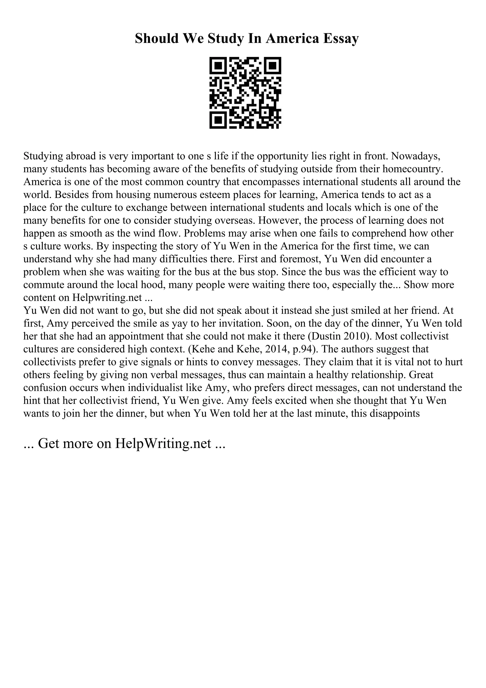 Should We Study In America Essay
Studying abroad is very important to one s life if the opportunity lies right in front. Nowadays,
many students has becoming aware of the benefits of studying outside from their homecountry.
America is one of the most common country that encompasses international students all around the
world. Besides from housing numerous esteem places for learning, America tends to act as a
place for the culture to exchange between international students and locals which is one of the
many benefits for one to consider studying overseas. However, the process of learning does not
happen as smooth as the wind flow. Problems may arise when one fails to comprehend how other
s culture works. By inspecting the story of Yu Wen in the America for the first time, we can
understand why she had many difficulties there. First and foremost, Yu Wen did encounter a
problem when she was waiting for the bus at the bus stop. Since the bus was the efficient way to
commute around the local hood, many people were waiting there too, especially the... Show more
content on Helpwriting.net ...
Yu Wen did not want to go, but she did not speak about it instead she just smiled at her friend. At
first, Amy perceived the smile as yay to her invitation. Soon, on the day of the dinner, Yu Wen told
her that she had an appointment that she could not make it there (Dustin 2010). Most collectivist
cultures are considered high context. (Kehe and Kehe, 2014, p.94). The authors suggest that
collectivists prefer to give signals or hints to convey messages. They claim that it is vital not to hurt
others feeling by giving non verbal messages, thus can maintain a healthy relationship. Great
confusion occurs when individualist like Amy, who prefers direct messages, can not understand the
hint that her collectivist friend, Yu Wen give. Amy feels excited when she thought that Yu Wen
wants to join her the dinner, but when Yu Wen told her at the last minute, this disappoints
... Get more on HelpWriting.net ...
 
