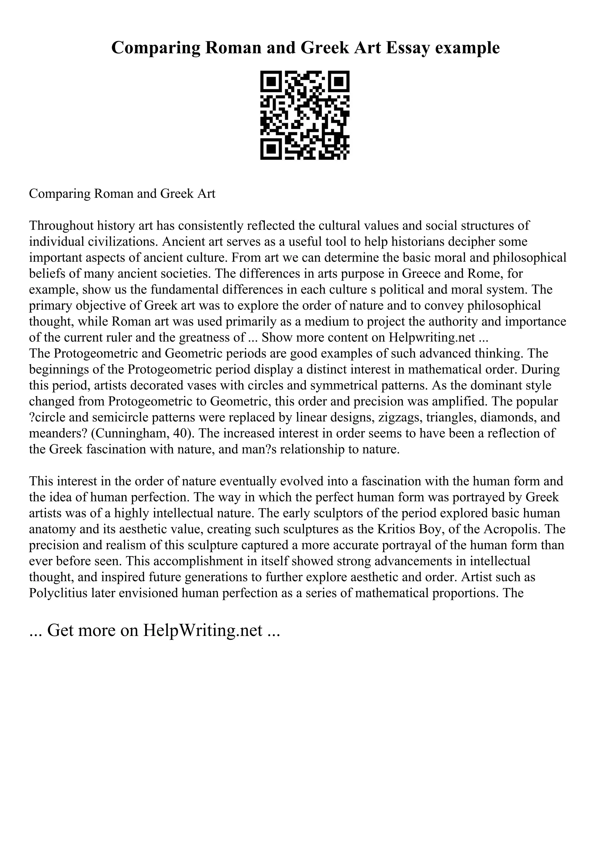 Comparing Roman and Greek Art Essay example
Comparing Roman and Greek Art
Throughout history art has consistently reflected the cultural values and social structures of
individual civilizations. Ancient art serves as a useful tool to help historians decipher some
important aspects of ancient culture. From art we can determine the basic moral and philosophical
beliefs of many ancient societies. The differences in arts purpose in Greece and Rome, for
example, show us the fundamental differences in each culture s political and moral system. The
primary objective of Greek art was to explore the order of nature and to convey philosophical
thought, while Roman art was used primarily as a medium to project the authority and importance
of the current ruler and the greatness of ... Show more content on Helpwriting.net ...
The Protogeometric and Geometric periods are good examples of such advanced thinking. The
beginnings of the Protogeometric period display a distinct interest in mathematical order. During
this period, artists decorated vases with circles and symmetrical patterns. As the dominant style
changed from Protogeometric to Geometric, this order and precision was amplified. The popular
?circle and semicircle patterns were replaced by linear designs, zigzags, triangles, diamonds, and
meanders? (Cunningham, 40). The increased interest in order seems to have been a reflection of
the Greek fascination with nature, and man?s relationship to nature.
This interest in the order of nature eventually evolved into a fascination with the human form and
the idea of human perfection. The way in which the perfect human form was portrayed by Greek
artists was of a highly intellectual nature. The early sculptors of the period explored basic human
anatomy and its aesthetic value, creating such sculptures as the Kritios Boy, of the Acropolis. The
precision and realism of this sculpture captured a more accurate portrayal of the human form than
ever before seen. This accomplishment in itself showed strong advancements in intellectual
thought, and inspired future generations to further explore aesthetic and order. Artist such as
Polyclitius later envisioned human perfection as a series of mathematical proportions. The
... Get more on HelpWriting.net ...
 