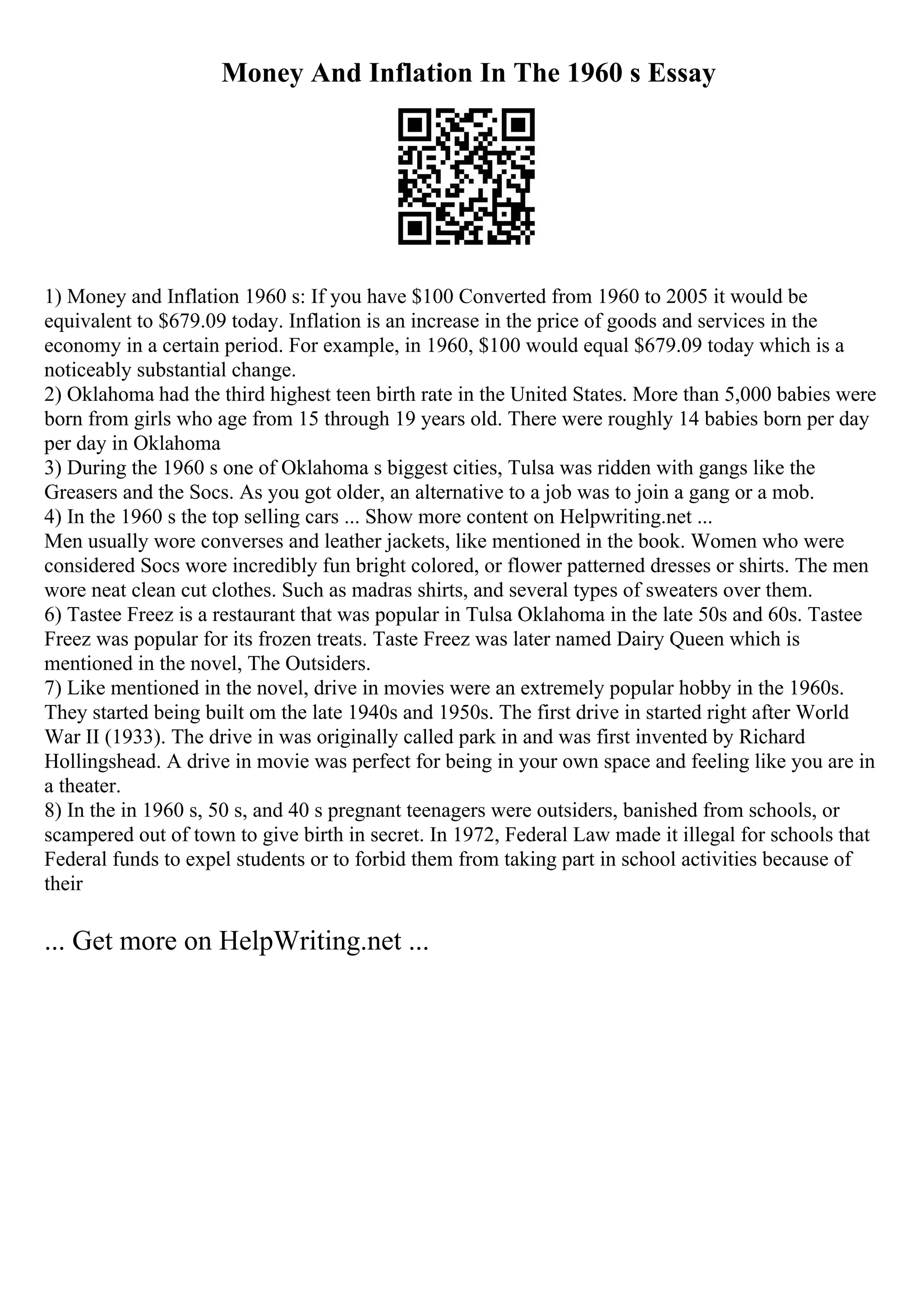 Money And Inflation In The 1960 s Essay
1) Money and Inflation 1960 s: If you have $100 Converted from 1960 to 2005 it would be
equivalent to $679.09 today. Inflation is an increase in the price of goods and services in the
economy in a certain period. For example, in 1960, $100 would equal $679.09 today which is a
noticeably substantial change.
2) Oklahoma had the third highest teen birth rate in the United States. More than 5,000 babies were
born from girls who age from 15 through 19 years old. There were roughly 14 babies born per day
per day in Oklahoma
3) During the 1960 s one of Oklahoma s biggest cities, Tulsa was ridden with gangs like the
Greasers and the Socs. As you got older, an alternative to a job was to join a gang or a mob.
4) In the 1960 s the top selling cars ... Show more content on Helpwriting.net ...
Men usually wore converses and leather jackets, like mentioned in the book. Women who were
considered Socs wore incredibly fun bright colored, or flower patterned dresses or shirts. The men
wore neat clean cut clothes. Such as madras shirts, and several types of sweaters over them.
6) Tastee Freez is a restaurant that was popular in Tulsa Oklahoma in the late 50s and 60s. Tastee
Freez was popular for its frozen treats. Taste Freez was later named Dairy Queen which is
mentioned in the novel, The Outsiders.
7) Like mentioned in the novel, drive in movies were an extremely popular hobby in the 1960s.
They started being built om the late 1940s and 1950s. The first drive in started right after World
War II (1933). The drive in was originally called park in and was first invented by Richard
Hollingshead. A drive in movie was perfect for being in your own space and feeling like you are in
a theater.
8) In the in 1960 s, 50 s, and 40 s pregnant teenagers were outsiders, banished from schools, or
scampered out of town to give birth in secret. In 1972, Federal Law made it illegal for schools that
Federal funds to expel students or to forbid them from taking part in school activities because of
their
... Get more on HelpWriting.net ...
 