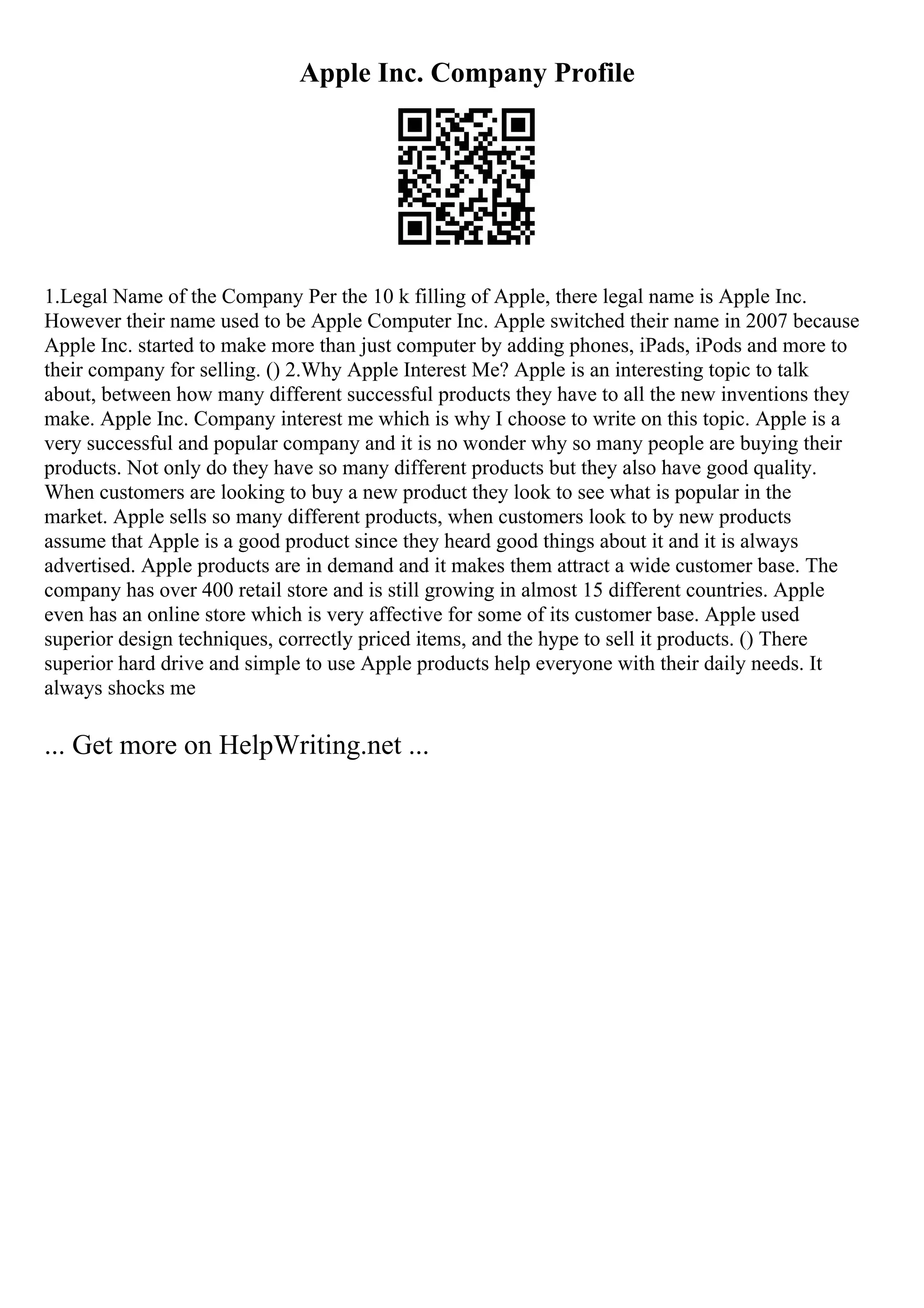 Apple Inc. Company Profile
1.Legal Name of the Company Per the 10 k filling of Apple, there legal name is Apple Inc.
However their name used to be Apple Computer Inc. Apple switched their name in 2007 because
Apple Inc. started to make more than just computer by adding phones, iPads, iPods and more to
their company for selling. () 2.Why Apple Interest Me? Apple is an interesting topic to talk
about, between how many different successful products they have to all the new inventions they
make. Apple Inc. Company interest me which is why I choose to write on this topic. Apple is a
very successful and popular company and it is no wonder why so many people are buying their
products. Not only do they have so many different products but they also have good quality.
When customers are looking to buy a new product they look to see what is popular in the
market. Apple sells so many different products, when customers look to by new products
assume that Apple is a good product since they heard good things about it and it is always
advertised. Apple products are in demand and it makes them attract a wide customer base. The
company has over 400 retail store and is still growing in almost 15 different countries. Apple
even has an online store which is very affective for some of its customer base. Apple used
superior design techniques, correctly priced items, and the hype to sell it products. () There
superior hard drive and simple to use Apple products help everyone with their daily needs. It
always shocks me
... Get more on HelpWriting.net ...
 