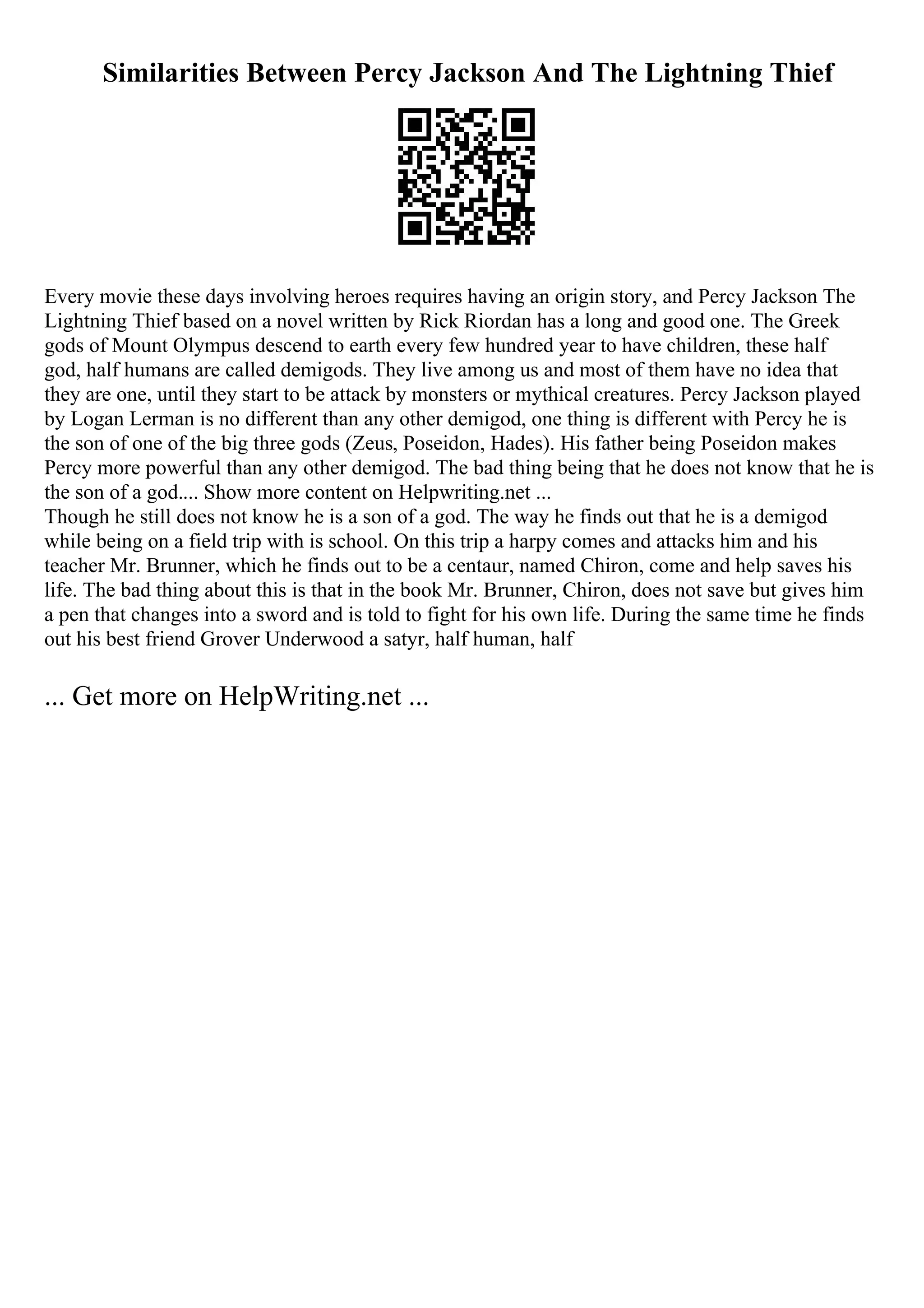 Similarities Between Percy Jackson And The Lightning Thief
Every movie these days involving heroes requires having an origin story, and Percy Jackson The
Lightning Thief based on a novel written by Rick Riordan has a long and good one. The Greek
gods of Mount Olympus descend to earth every few hundred year to have children, these half
god, half humans are called demigods. They live among us and most of them have no idea that
they are one, until they start to be attack by monsters or mythical creatures. Percy Jackson played
by Logan Lerman is no different than any other demigod, one thing is different with Percy he is
the son of one of the big three gods (Zeus, Poseidon, Hades). His father being Poseidon makes
Percy more powerful than any other demigod. The bad thing being that he does not know that he is
the son of a god.... Show more content on Helpwriting.net ...
Though he still does not know he is a son of a god. The way he finds out that he is a demigod
while being on a field trip with is school. On this trip a harpy comes and attacks him and his
teacher Mr. Brunner, which he finds out to be a centaur, named Chiron, come and help saves his
life. The bad thing about this is that in the book Mr. Brunner, Chiron, does not save but gives him
a pen that changes into a sword and is told to fight for his own life. During the same time he finds
out his best friend Grover Underwood a satyr, half human, half
... Get more on HelpWriting.net ...
 