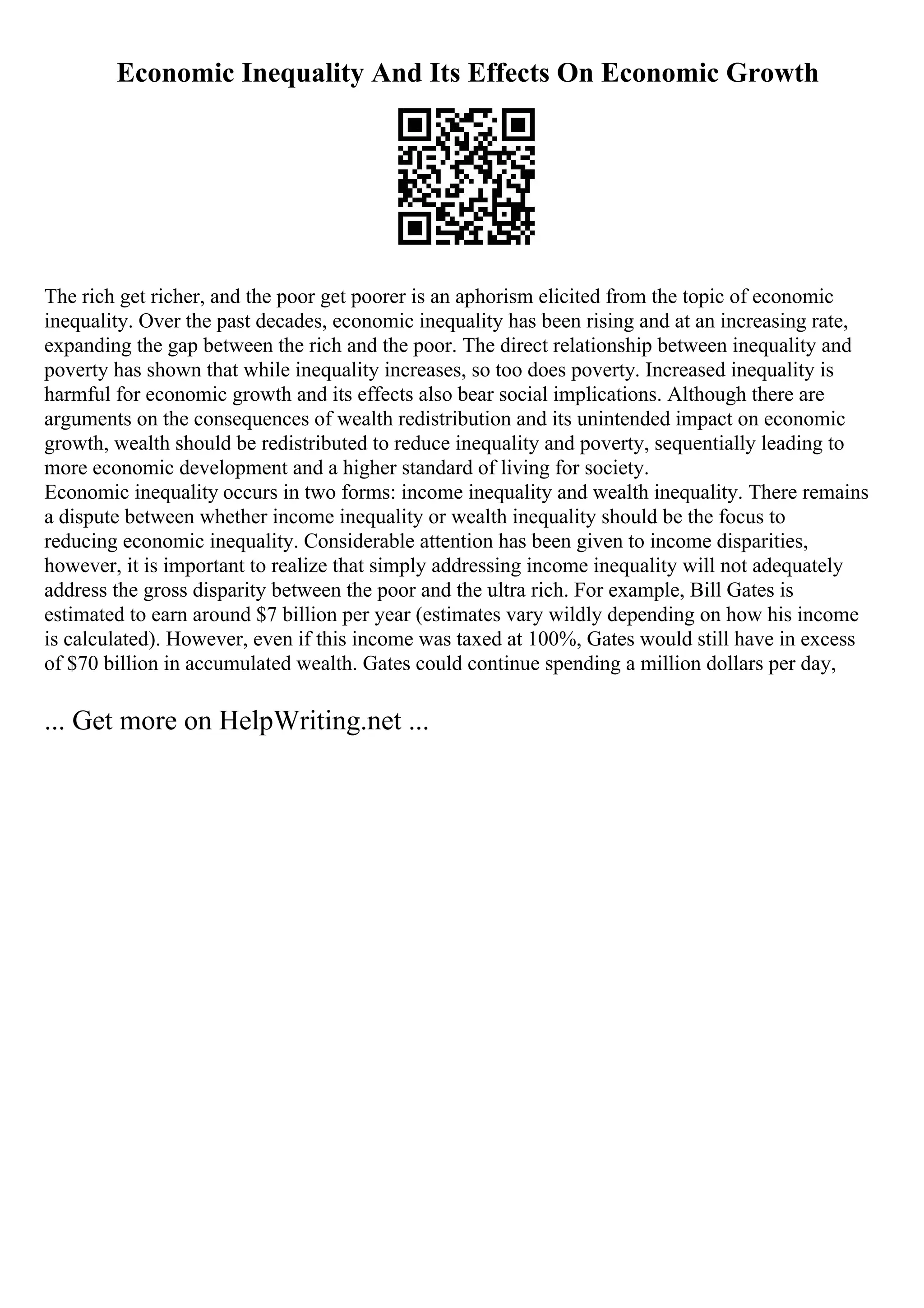 Economic Inequality And Its Effects On Economic Growth
The rich get richer, and the poor get poorer is an aphorism elicited from the topic of economic
inequality. Over the past decades, economic inequality has been rising and at an increasing rate,
expanding the gap between the rich and the poor. The direct relationship between inequality and
poverty has shown that while inequality increases, so too does poverty. Increased inequality is
harmful for economic growth and its effects also bear social implications. Although there are
arguments on the consequences of wealth redistribution and its unintended impact on economic
growth, wealth should be redistributed to reduce inequality and poverty, sequentially leading to
more economic development and a higher standard of living for society.
Economic inequality occurs in two forms: income inequality and wealth inequality. There remains
a dispute between whether income inequality or wealth inequality should be the focus to
reducing economic inequality. Considerable attention has been given to income disparities,
however, it is important to realize that simply addressing income inequality will not adequately
address the gross disparity between the poor and the ultra rich. For example, Bill Gates is
estimated to earn around $7 billion per year (estimates vary wildly depending on how his income
is calculated). However, even if this income was taxed at 100%, Gates would still have in excess
of $70 billion in accumulated wealth. Gates could continue spending a million dollars per day,
... Get more on HelpWriting.net ...
 