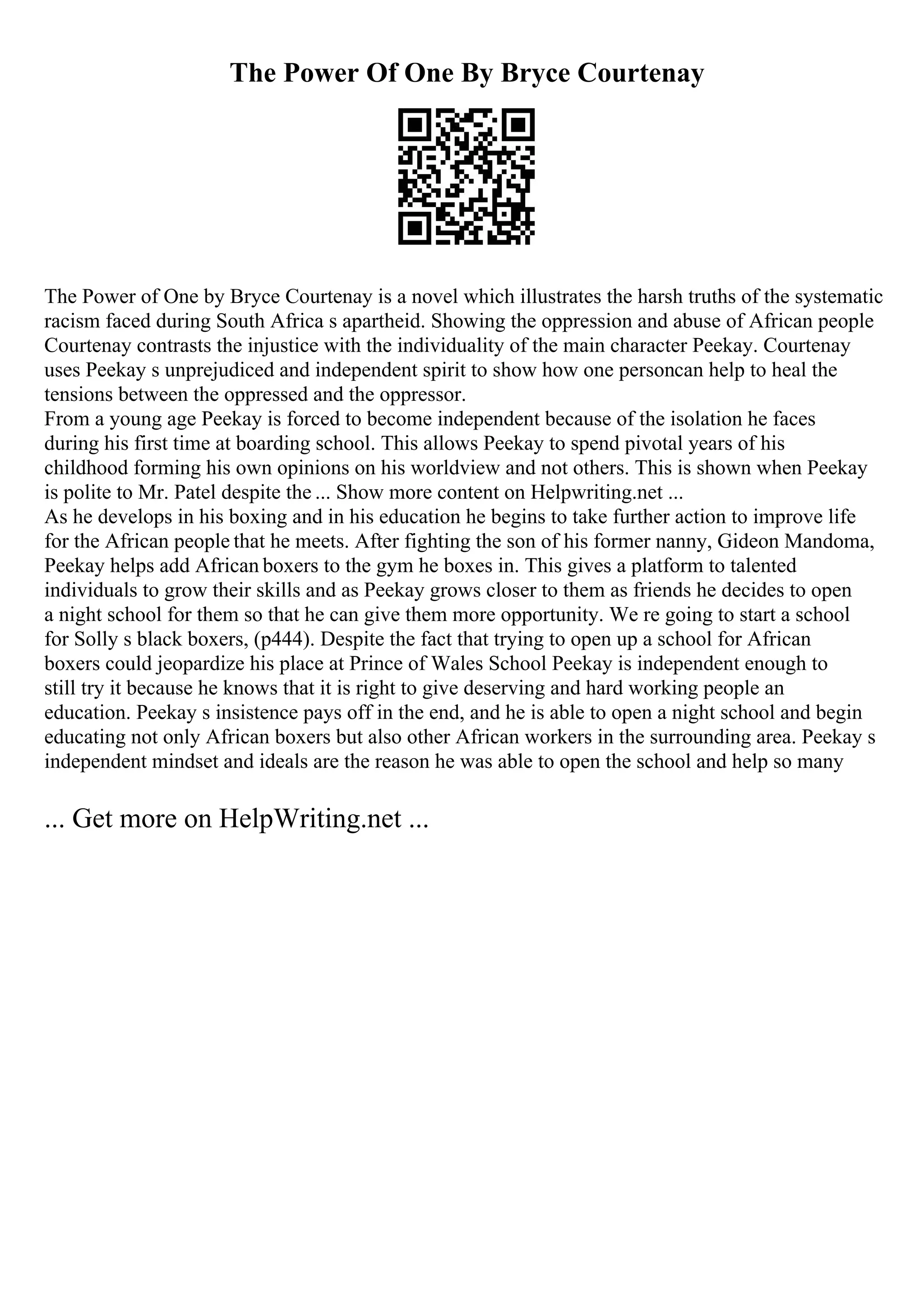 The Power Of One By Bryce Courtenay
The Power of One by Bryce Courtenay is a novel which illustrates the harsh truths of the systematic
racism faced during South Africa s apartheid. Showing the oppression and abuse of African people
Courtenay contrasts the injustice with the individuality of the main character Peekay. Courtenay
uses Peekay s unprejudiced and independent spirit to show how one personcan help to heal the
tensions between the oppressed and the oppressor.
From a young age Peekay is forced to become independent because of the isolation he faces
during his first time at boarding school. This allows Peekay to spend pivotal years of his
childhood forming his own opinions on his worldview and not others. This is shown when Peekay
is polite to Mr. Patel despite the ... Show more content on Helpwriting.net ...
As he develops in his boxing and in his education he begins to take further action to improve life
for the African people that he meets. After fighting the son of his former nanny, Gideon Mandoma,
Peekay helps add African boxers to the gym he boxes in. This gives a platform to talented
individuals to grow their skills and as Peekay grows closer to them as friends he decides to open
a night school for them so that he can give them more opportunity. We re going to start a school
for Solly s black boxers, (p444). Despite the fact that trying to open up a school for African
boxers could jeopardize his place at Prince of Wales School Peekay is independent enough to
still try it because he knows that it is right to give deserving and hard working people an
education. Peekay s insistence pays off in the end, and he is able to open a night school and begin
educating not only African boxers but also other African workers in the surrounding area. Peekay s
independent mindset and ideals are the reason he was able to open the school and help so many
... Get more on HelpWriting.net ...
 