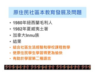 10 
原住民社區本教育發展及問題 
• 1980年紐西蘭毛利人 
• 1982年夏威夷土著 
• 加拿大Innu族 
• 結果 
• 結合社區生活經驗和學校課程教學 
• 使原住民學生學習得更為愉快 
• 有助於學習第二種語言 
 