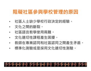 阻礙社區參與學校管理的原因 
• 社區人士缺少學校行政決定的經驗。 
• 文化之間的斷裂。 
• 社區語言教學使用兩難。 
• 文化適切性課程產生困擾。 
• 教師在專業認同和社區認同之間產生矛盾。 
• 標準化測驗或是採用文化適切性測驗。 
11 
 