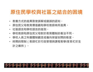 原住民學校與社區之結合的困境 
12 
• 教養方式的差異致使誤解或錯誤的認知。 
• 原住民父母教育價值觀和學校教師有所差異。 
• 社區語言和學校語言的差別。 
• 學校教師和原住民父母對於教育體制的看法不同。 
• 學校人員之科層體制觀念或偏向保留封閉的態度。 
• 時間的限制（教師忙於行政管理與課程教學/家長忙於生 
計之維持）。 
 