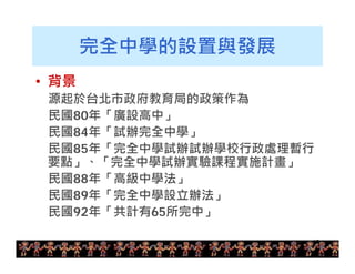 13 
完全中學的設置與發展 
• 背景 
源起於台北市政府教育局的政策作為 
民國80年「廣設高中」 
民國84年「試辦完全中學」 
民國85年「完全中學試辦試辦學校行政處理暫行 
要點」、「完全中學試辦實驗課程實施計畫」 
民國88年「高級中學法」 
民國89年「完全中學設立辦法」 
民國92年「共計有65所完中」 
 