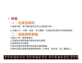 • 特色 
一、社區型學校 
1.為現行國、高中階段學生合校之社區型中學。 
2. 依據人口、交通、社區、文化環境、行政區域及學校分佈情形劃定。 
二、發展課程實驗 
1.建立六年一貫課程模式 
2.注重學生個別差異而提供多樣化選擇 
3.發展學校本位課程 
4.配合地區特性與類科性質進行課程規劃 
5.朝向社區化發展而選擇課程類型（升學性、綜合性、或二重整合） 
14 
 