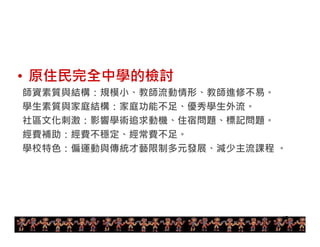 • 原住民完全中學的檢討 
師資素質與結構：規模小、教師流動情形、教師進修不易。 
學生素質與家庭結構：家庭功能不足、優秀學生外流。 
社區文化刺激：影響學術追求動機、住宿問題、標記問題。 
經費補助：經費不穩定、經常費不足。 
學校特色：偏運動與傳統才藝限制多元發展、減少主流課程。 
15 
 