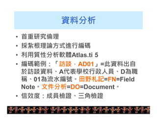 19 
資料分析 
• 首重研究倫理 
• 採紮根理論方式進行編碼 
• 利用質性分析軟體Atlas.ti 5 
• 編碼範例：「訪談，AD01」=此資料出自 
於訪談資料、A代表學校行政人員、D為職 
稱、01為流水編號。田野札記=FN=Field 
Note。文件分析=DO=Document。 
• 信效度：成員檢證、三角檢證 
 