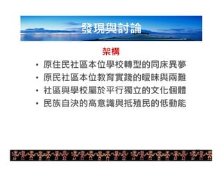 20 
發現與討論 
架構 
• 原住民社區本位學校轉型的同床異夢 
• 原民社區本位教育實踐的曖昧與兩難 
• 社區與學校屬於平行獨立的文化個體 
• 民族自決的高意識與抵殖民的低動能 
 