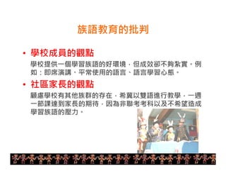 25 
族語教育的批判 
• 學校成員的觀點 
學校提供一個學習族語的好環境，但成效卻不夠紮實。例 
如：即席演講、平常使用的語言、語言學習心態。 
• 社區家長的觀點 
顧慮學校有其他族群的存在，希冀以雙語進行教學，一週 
一節課達到家長的期待，因為非聯考考科以及不希望造成 
學習族語的壓力。 
 