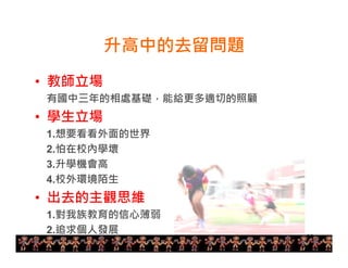 26 
升高中的去留問題 
• 教師立場 
有國中三年的相處基礎，能給更多適切的照顧 
• 學生立場 
1.想要看看外面的世界 
2.怕在校內學壞 
3.升學機會高 
4.校外環境陌生 
• 出去的主觀思維 
1.對我族教育的信心薄弱 
2.追求個人發展 
 
