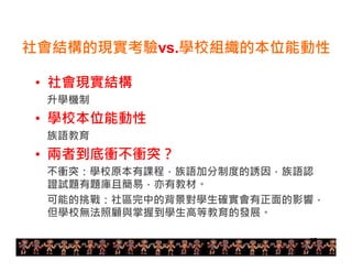 社會結構的現實考驗vs.學校組織的本位能動性 
• 社會現實結構 
升學機制 
• 學校本位能動性 
族語教育 
• 兩者到底衝不衝突？ 
不衝突：學校原本有課程，族語加分制度的誘因，族語認 
證試題有題庫且簡易，亦有教材。 
可能的挑戰：社區完中的背景對學生確實會有正面的影響， 
但學校無法照顧與掌握到學生高等教育的發展。 
27 
 