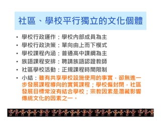 社區、學校平行獨立的文化個體 
• 學校行政運作：學校內部成員為主 
• 學校行政決策：單向由上而下模式 
• 學校課程內涵：普通高中課綱為主 
• 族語課程安排：聘請族語認證教師 
• 社區學校活動：正規課程時間限制 
• 小結：雖有共享學校設施使用的事實，卻無進一 
步發展課程導向的實質課程；學校偏封閉，社區 
發展目標常沒有結合學校；宗教因素是潛藏影響 
傳統文化的因素之一。 
28 
 