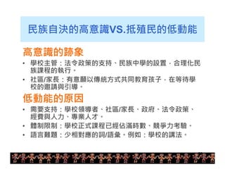 民族自決的高意識VS.抵殖民的低動能 
高意識的跡象 
• 學校主管：法令政策的支持、民族中學的設置，合理化民 
族課程的執行。 
• 社區/家長：有意願以傳統方式共同教育孩子，在等待學 
校的邀請與引導。 
低動能的原因 
• 需要支持：學校領導者、社區/家長、政府、法令政策、 
經費與人力、專業人才。 
• 體制限制：學校正式課程已經佔滿時數、競爭力考驗。 
• 語言難題：少相對應的詞/語彙。例如：學校的講法。 
29 
 