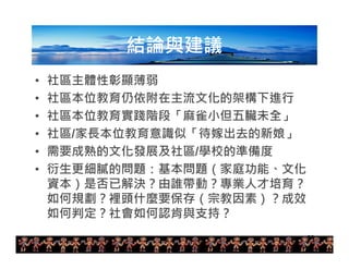 30 
結論與建議 
• 社區主體性彰顯薄弱 
• 社區本位教育仍依附在主流文化的架構下進行 
• 社區本位教育實踐階段「麻雀小但五臟未全」 
• 社區/家長本位教育意識似「待嫁出去的新娘」 
• 需要成熟的文化發展及社區/學校的準備度 
• 衍生更細膩的問題：基本問題（家庭功能、文化 
資本）是否已解決？由誰帶動？專業人才培育？ 
如何規劃？裡頭什麼要保存（宗教因素）？成效 
如何判定？社會如何認肯與支持？ 
