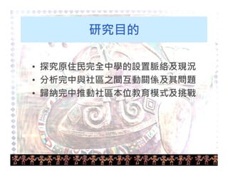 5 
研究目的 
• 探究原住民完全中學的設置脈絡及現況 
• 分析完中與社區之間互動關係及其問題 
• 歸納完中推動社區本位教育模式及挑戰 
 