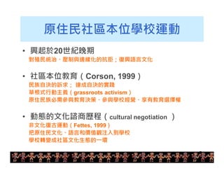 7 
原住民社區本位學校運動 
• 興起於20世紀晚期 
對殖民統治、壓制與邊緣化的抗拒；復興語言文化 
• 社區本位教育（Corson, 1999） 
民族自決的訴求； 達成自決的實踐 
草根式行動主義（grassroots activism） 
原住民族必需參與教育決策、參與學校經營、享有教育選擇權 
• 動態的文化諮商歷程（cultural negotiation ） 
非文化復古運動（Fettes, 1999） 
把原住民文化、語言和價值觀注入到學校 
學校轉變成社區文化生態的一環 
 