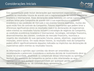 Considerações Iniciais

Esta apresentação pode incluir declarações que representem expectativas sobre
eventos ou resultados futuros de acordo com a regulamentação de valores mobiliários
brasileira e internacional. Essas declarações estão baseadas em certas suposições e
análises feitas pela Companhia de acordo com a sua experiência e o ambiente
econômico e nas condições de mercado e nos eventos futuros esperados, muitos dos
quais estão fora do controle da Companhia. Fatores importantes que podem levar a
diferenças significativas entre os resultados reais e as declarações de expectativas
sobre eventos ou resultados futuros incluem a estratégia de negócios da Companhia,
as condições econômicas brasileira e internacional, tecnologia, estratégia financeira,
desenvolvimentos dos clientes, condições do mercado financeiro, incerteza a
respeito dos resultados de suas operações futuras, planos, objetivos, expectativas e
intenções, entre outros. Em razão desses fatores, os resultados reais da Companhia
podem diferir significativamente daqueles indicados ou implícitos nas declarações de
expectativas sobre eventos ou resultados futuros.

As informações e opiniões aqui contidas não devem ser entendidas como
recomendação a potenciais investidores e nenhuma decisão de investimento deve se
basear na veracidade, atualidade ou completude dessas informações ou opiniões.
Nenhum dos assessores da Companhia ou partes a eles relacionadas ou seus
representantes terá qualquer responsabilidade por quaisquer perdas que possam
decorrer da utilização ou do conteúdo desta apresentação.


                                                                                         2
 