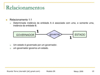 Ricardo Terra (rterrabh [at] gmail.com) Março, 2009Modelo ER 10
Relacionamentos
n  Relacionamento 1:1
q  Determinada instância da entidade A é associada com uma, e somente uma,
instância da entidade B.
q  Um estado é governado por um governador.
q  um governador governa um estado.
 