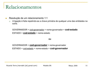 Ricardo Terra (rterrabh [at] gmail.com) Março, 2009Modelo ER 11
Relacionamentos
n  Resolução de um relacionamento 1:1
q  A ligação é feita repetindo-se a chave primária de qualquer uma das entidades na
outra.
GOVERNADOR = cod-governador + nome-governador + cod-estado
ESTADO = cod-estado + nome-estado
ou
GOVERNADOR = cod-governador + nome-governador
ESTADO = cod-estado + nome-estado + cod-governador
 